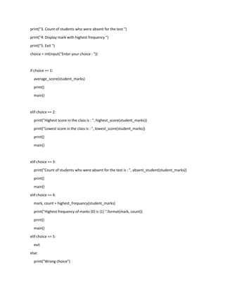 print("3. Count of students who were absent for the test ")
print("4. Display mark with highest frequency ")
print("5. Exit ")
choice = int(input("Enter your choice : "))
if choice == 1:
average_score(student_marks)
print()
main()
elif choice == 2:
print("Highest score in the class is : ", highest_score(student_marks))
print("Lowest score in the class is : ", lowest_score(student_marks))
print()
main()
elif choice == 3:
print("Count of students who were absent for the test is : ", absent_student(student_marks))
print()
main()
elif choice == 4:
mark, count = highest_frequancy(student_marks)
print("Highest frequency of marks {0} is {1} ".format(mark, count))
print()
main()
elif choice == 5:
exit
else:
print("Wrong choice")
 