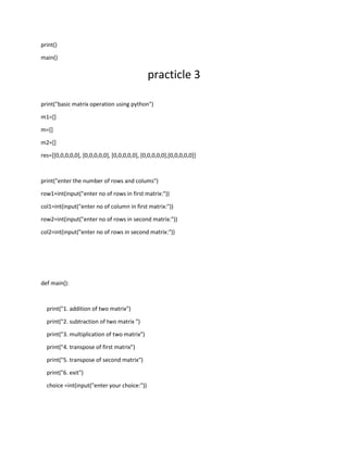 print()
main()
practicle 3
print("basic matrix operation using python")
m1=[]
m=[]
m2=[]
res=[[0,0,0,0,0], [0,0,0,0,0], [0,0,0,0,0], [0,0,0,0,0],[0,0,0,0,0]]
print("enter the number of rows and colums")
row1=int(input("enter no of rows in first matrix:"))
col1=int(input("enter no of column in first matrix:"))
row2=int(input("enter no of rows in second matrix:"))
col2=int(input("enter no of rows in second matrix:"))
def main():
print("1. addition of two matrix")
print("2. subtraction of two matrix ")
print("3. multiplication of two matrix")
print("4. transpose of first matrix")
print("5. transpose of second matrix")
print("6. exit")
choice =int(input("enter your choice:"))
 
