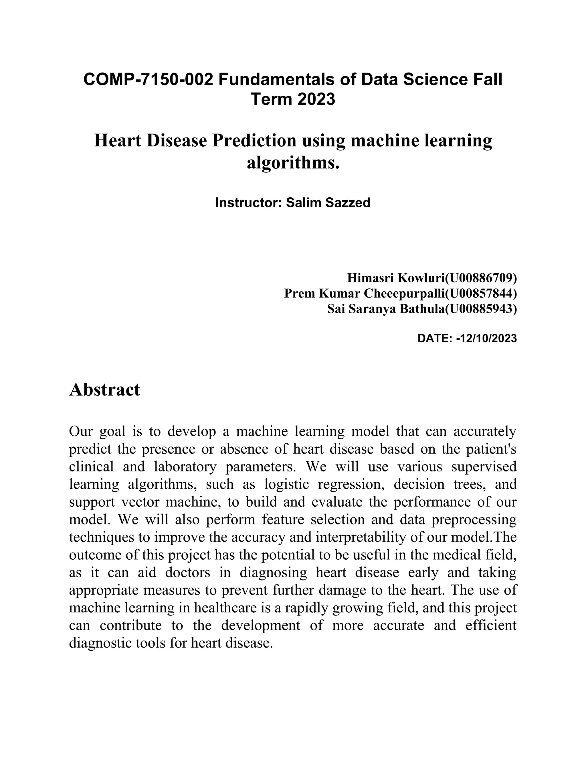 COMP-7150-002 Fundamentals of Data Science Fall
Term 2023
Heart Disease Prediction using machine learning
algorithms.
Instructor: Salim Sazzed
Himasri Kowluri(U00886709)
Prem Kumar Cheeepurpalli(U00857844)
Sai Saranya Bathula(U00885943)
DATE: -12/10/2023
Abstract
Our goal is to develop a machine learning model that can accurately
predict the presence or absence of heart disease based on the patient's
clinical and laboratory parameters. We will use various supervised
learning algorithms, such as logistic regression, decision trees, and
support vector machine, to build and evaluate the performance of our
model. We will also perform feature selection and data preprocessing
techniques to improve the accuracy and interpretability of our model.The
outcome of this project has the potential to be useful in the medical field,
as it can aid doctors in diagnosing heart disease early and taking
appropriate measures to prevent further damage to the heart. The use of
machine learning in healthcare is a rapidly growing field, and this project
can contribute to the development of more accurate and efficient
diagnostic tools for heart disease.
 