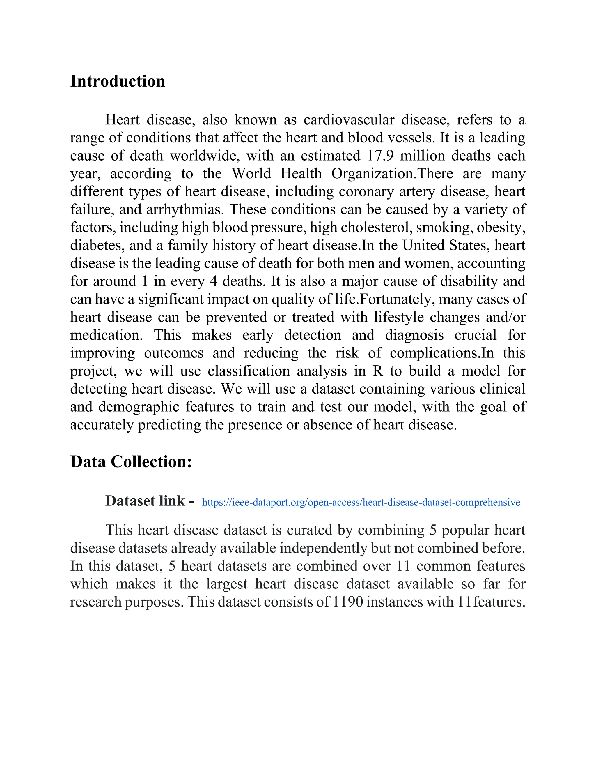Introduction
Heart disease, also known as cardiovascular disease, refers to a
range of conditions that affect the heart and blood vessels. It is a leading
cause of death worldwide, with an estimated 17.9 million deaths each
year, according to the World Health Organization.There are many
different types of heart disease, including coronary artery disease, heart
failure, and arrhythmias. These conditions can be caused by a variety of
factors, including high blood pressure, high cholesterol, smoking, obesity,
diabetes, and a family history of heart disease.In the United States, heart
disease is the leading cause of death for both men and women, accounting
for around 1 in every 4 deaths. It is also a major cause of disability and
can have a significant impact on quality of life.Fortunately, many cases of
heart disease can be prevented or treated with lifestyle changes and/or
medication. This makes early detection and diagnosis crucial for
improving outcomes and reducing the risk of complications.In this
project, we will use classification analysis in R to build a model for
detecting heart disease. We will use a dataset containing various clinical
and demographic features to train and test our model, with the goal of
accurately predicting the presence or absence of heart disease.
Data Collection:
Dataset link - https://ieee-dataport.org/open-access/heart-disease-dataset-comprehensive
This heart disease dataset is curated by combining 5 popular heart
disease datasets already available independently but not combined before.
In this dataset, 5 heart datasets are combined over 11 common features
which makes it the largest heart disease dataset available so far for
research purposes. This dataset consists of 1190 instances with 11features.
 