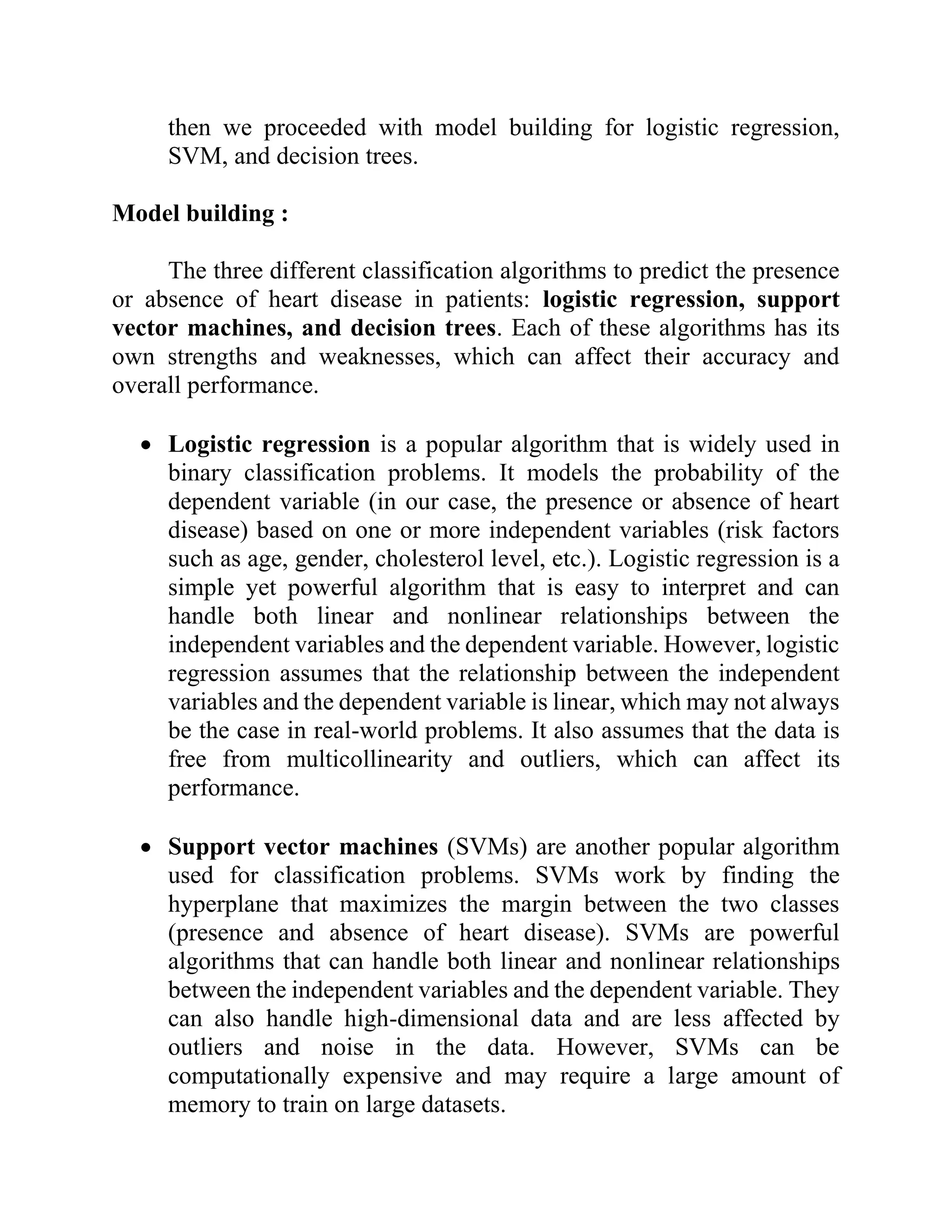 then we proceeded with model building for logistic regression,
SVM, and decision trees.
Model building :
The three different classification algorithms to predict the presence
or absence of heart disease in patients: logistic regression, support
vector machines, and decision trees. Each of these algorithms has its
own strengths and weaknesses, which can affect their accuracy and
overall performance.
• Logistic regression is a popular algorithm that is widely used in
binary classification problems. It models the probability of the
dependent variable (in our case, the presence or absence of heart
disease) based on one or more independent variables (risk factors
such as age, gender, cholesterol level, etc.). Logistic regression is a
simple yet powerful algorithm that is easy to interpret and can
handle both linear and nonlinear relationships between the
independent variables and the dependent variable. However, logistic
regression assumes that the relationship between the independent
variables and the dependent variable is linear, which may not always
be the case in real-world problems. It also assumes that the data is
free from multicollinearity and outliers, which can affect its
performance.
• Support vector machines (SVMs) are another popular algorithm
used for classification problems. SVMs work by finding the
hyperplane that maximizes the margin between the two classes
(presence and absence of heart disease). SVMs are powerful
algorithms that can handle both linear and nonlinear relationships
between the independent variables and the dependent variable. They
can also handle high-dimensional data and are less affected by
outliers and noise in the data. However, SVMs can be
computationally expensive and may require a large amount of
memory to train on large datasets.
 