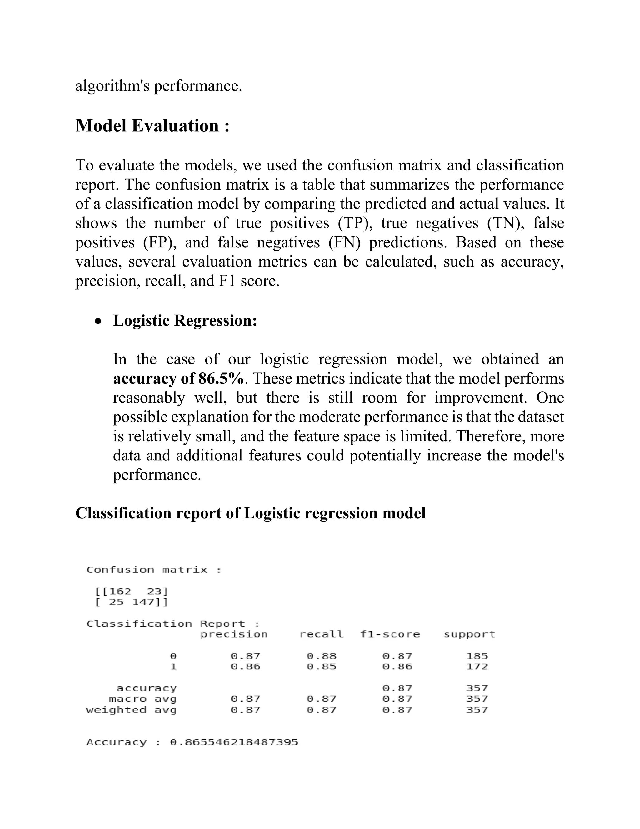 algorithm's performance.
Model Evaluation :
To evaluate the models, we used the confusion matrix and classification
report. The confusion matrix is a table that summarizes the performance
of a classification model by comparing the predicted and actual values. It
shows the number of true positives (TP), true negatives (TN), false
positives (FP), and false negatives (FN) predictions. Based on these
values, several evaluation metrics can be calculated, such as accuracy,
precision, recall, and F1 score.
• Logistic Regression:
In the case of our logistic regression model, we obtained an
accuracy of 86.5%. These metrics indicate that the model performs
reasonably well, but there is still room for improvement. One
possible explanation for the moderate performance is that the dataset
is relatively small, and the feature space is limited. Therefore, more
data and additional features could potentially increase the model's
performance.
Classification report of Logistic regression model
 