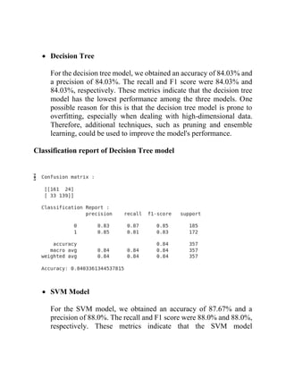 • Decision Tree
For the decision tree model, we obtained an accuracy of 84.03% and
a precision of 84.03%. The recall and F1 score were 84.03% and
84.03%, respectively. These metrics indicate that the decision tree
model has the lowest performance among the three models. One
possible reason for this is that the decision tree model is prone to
overfitting, especially when dealing with high-dimensional data.
Therefore, additional techniques, such as pruning and ensemble
learning, could be used to improve the model's performance.
Classification report of Decision Tree model
• SVM Model
For the SVM model, we obtained an accuracy of 87.67% and a
precision of 88.0%. The recall and F1 score were 88.0% and 88.0%,
respectively. These metrics indicate that the SVM model
 