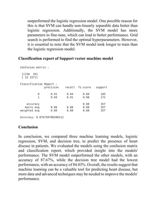 outperformed the logistic regression model. One possible reason for
this is that SVM can handle non-linearly separable data better than
logistic regression. Additionally, the SVM model has more
parameters to fine-tune, which can lead to better performance. Grid
search is performed to find the optimal hyperparameters. However,
it is essential to note that the SVM model took longer to train than
the logistic regression model.
Classification report of Support vector machine model
Conclusion
In conclusion, we compared three machine learning models, logistic
regression, SVM, and decision tree, to predict the presence of heart
disease in patients. We evaluated the models using the confusion matrix
and classification report, which provided insight into the models'
performance. The SVM model outperformed the other models, with an
accuracy of 87.67%, while the decision tree model had the lowest
performance, with an accuracy of 84.03%. Overall, the results suggest that
machine learning can be a valuable tool for predicting heart disease, but
more data and advanced techniques may be needed to improve the models'
performance.
 