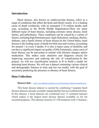 Introduction
Heart disease, also known as cardiovascular disease, refers to a
range of conditions that affect the heart and blood vessels. It is a leading
cause of death worldwide, with an estimated 17.9 million deaths each
year, according to the World Health Organization.There are many
different types of heart disease, including coronary artery disease, heart
failure, and arrhythmias. These conditions can be caused by a variety of
factors, including high blood pressure, high cholesterol, smoking, obesity,
diabetes, and a family history of heart disease.In the United States, heart
disease is the leading cause of death for both men and women, accounting
for around 1 in every 4 deaths. It is also a major cause of disability and
can have a significant impact on quality of life.Fortunately, many cases of
heart disease can be prevented or treated with lifestyle changes and/or
medication. This makes early detection and diagnosis crucial for
improving outcomes and reducing the risk of complications.In this
project, we will use classification analysis in R to build a model for
detecting heart disease. We will use a dataset containing various clinical
and demographic features to train and test our model, with the goal of
accurately predicting the presence or absence of heart disease.
Data Collection:
Dataset link - https://ieee-dataport.org/open-access/heart-disease-dataset-comprehensive
This heart disease dataset is curated by combining 5 popular heart
disease datasets already available independently but not combined before.
In this dataset, 5 heart datasets are combined over 11 common features
which makes it the largest heart disease dataset available so far for
research purposes. This dataset consists of 1190 instances with 11features.
 