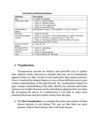 • Visualization
Visualizations provide an intuitive and powerful way to explore
data, identify trends, and uncover insights that may not be immediately
apparent from raw data. As part of the exploratory data analysis process,
I have visualized the dataset features in two or three different ways to gain
a better understanding of the data.Overall, the visualizations helped me
gain a deeper understanding of the data, identify key patterns and trends,
and uncover insights that may not be immediately apparent from raw data.
By leveraging the power of visualizations, I was able to make more
informed decisions and drive better results from the data.
• The first visualization is a countplot that shows the number of heart
disease patients in our dataset. We can see that there are more
patients without heart disease than with heart disease.
 