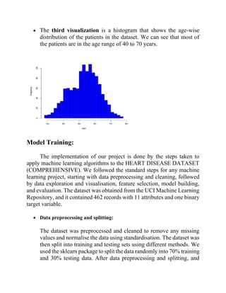 • The third visualization is a histogram that shows the age-wise
distribution of the patients in the dataset. We can see that most of
the patients are in the age range of 40 to 70 years.
Model Training:
The implementation of our project is done by the steps taken to
apply machine learning algorithms to the HEART DISEASE DATASET
(COMPREHENSIVE). We followed the standard steps for any machine
learning project, starting with data preprocessing and cleaning, followed
by data exploration and visualisation, feature selection, model building,
and evaluation. The dataset was obtained from the UCI Machine Learning
Repository, and it contained 462 records with 11 attributes and one binary
target variable.
• Data preprocessing and splitting:
The dataset was preprocessed and cleaned to remove any missing
values and normalise the data using standardisation. The dataset was
then split into training and testing sets using different methods. We
used the sklearn package to split the data randomly into 70% training
and 30% testing data. After data preprocessing and splitting, and
 