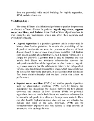 then we proceeded with model building for logistic regression,
SVM, and decision trees.
Model building :
The three different classification algorithms to predict the presence
or absence of heart disease in patients: logistic regression, support
vector machines, and decision trees. Each of these algorithms has its
own strengths and weaknesses, which can affect their accuracy and
overall performance.
• Logistic regression is a popular algorithm that is widely used in
binary classification problems. It models the probability of the
dependent variable (in our case, the presence or absence of heart
disease) based on one or more independent variables (risk factors
such as age, gender, cholesterol level, etc.). Logistic regression is a
simple yet powerful algorithm that is easy to interpret and can
handle both linear and nonlinear relationships between the
independent variables and the dependent variable. However, logistic
regression assumes that the relationship between the independent
variables and the dependent variable is linear, which may not always
be the case in real-world problems. It also assumes that the data is
free from multicollinearity and outliers, which can affect its
performance.
• Support vector machines (SVMs) are another popular algorithm
used for classification problems. SVMs work by finding the
hyperplane that maximizes the margin between the two classes
(presence and absence of heart disease). SVMs are powerful
algorithms that can handle both linear and nonlinear relationships
between the independent variables and the dependent variable. They
can also handle high-dimensional data and are less affected by
outliers and noise in the data. However, SVMs can be
computationally expensive and may require a large amount of
memory to train on large datasets.
 