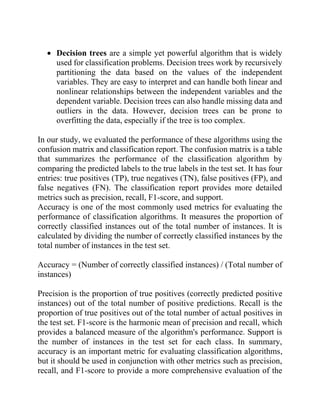 • Decision trees are a simple yet powerful algorithm that is widely
used for classification problems. Decision trees work by recursively
partitioning the data based on the values of the independent
variables. They are easy to interpret and can handle both linear and
nonlinear relationships between the independent variables and the
dependent variable. Decision trees can also handle missing data and
outliers in the data. However, decision trees can be prone to
overfitting the data, especially if the tree is too complex.
In our study, we evaluated the performance of these algorithms using the
confusion matrix and classification report. The confusion matrix is a table
that summarizes the performance of the classification algorithm by
comparing the predicted labels to the true labels in the test set. It has four
entries: true positives (TP), true negatives (TN), false positives (FP), and
false negatives (FN). The classification report provides more detailed
metrics such as precision, recall, F1-score, and support.
Accuracy is one of the most commonly used metrics for evaluating the
performance of classification algorithms. It measures the proportion of
correctly classified instances out of the total number of instances. It is
calculated by dividing the number of correctly classified instances by the
total number of instances in the test set.
Accuracy = (Number of correctly classified instances) / (Total number of
instances)
Precision is the proportion of true positives (correctly predicted positive
instances) out of the total number of positive predictions. Recall is the
proportion of true positives out of the total number of actual positives in
the test set. F1-score is the harmonic mean of precision and recall, which
provides a balanced measure of the algorithm's performance. Support is
the number of instances in the test set for each class. In summary,
accuracy is an important metric for evaluating classification algorithms,
but it should be used in conjunction with other metrics such as precision,
recall, and F1-score to provide a more comprehensive evaluation of the
 