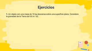Ejercicios
1. Un objeto con una masa de 10 kg descansa sobre una superficie plana. Considere
la gravedad de la Tierra de 9.8 m / s2.
 