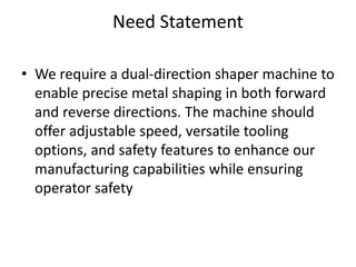 Need Statement
• We require a dual-direction shaper machine to
enable precise metal shaping in both forward
and reverse directions. The machine should
offer adjustable speed, versatile tooling
options, and safety features to enhance our
manufacturing capabilities while ensuring
operator safety
 