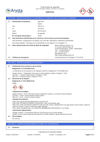 Syllit Flow
Ficha de datos de seguridad
según 1907/2006/CE (REACH), 453/2010/EC, 2015/830/EU
SECCIÓN 1: IDENTIFICACIÓN DE LA SUSTANCIA O LA MEZCLA Y DE LA SOCIEDAD O EMPRESA
Instituto Nacional de Toxicología: 91 562 04 20Teléfono de emergencia:1.4
Arysta LifeScience Iberia S.L.U.
P.I. La Isla, Calle Río Viejo, 80.
41703 Dos Hermanas - Sevilla - España/Spain
Tfno.: +34 954 93 00 01 -
Fax: +34 954 93 00 33
iberia@arysta.com
http://www.arystalifescience.es/
Datos del proveedor de la ficha de datos de seguridad:1.3
Usos desaconsejados: Todo aquel uso no especificado en este epígrafe ni en el epígrafe 7.3
Usos pertinentes: Fungicida para uso agrícola. Uso reservado a agricultores y aplicadores profesionales.
Usos pertinentes identificados de la sustancia o de la mezcla y usos desaconsejados:1.2
23392Nº inscripción del producto:
No aplicableREACH:
607-076-00-XIndex:
219-459-5CE:
2439-10-3CAS:
Dodina
Syllit FlowIdentificador del producto:1.1
SECCIÓN 2: IDENTIFICACIÓN DE LOS PELIGROS
Elementos de la etiqueta:2.2
Aquatic Chronic 1: Peligrosidad crónica para el medio ambiente acuático, Categoría 1, H410
Eye Dam. 1: Lesiones oculares graves, Categoría 1, H318
Skin Irrit. 2: Irritación cutánea, categoría 2, H315
La clasificación de este producto se ha realizado conforme el Reglamento nº1272/2008 (CLP).
Reglamento nº1272/2008 (CLP):
Clasificación de la sustancia o de la mezcla:2.1
No relevante
Otros peligros:2.3
EUH208: Contiene 1,2-benzotiazol-3(2H)-ona. Puede provocar una reacción alérgica.
EUH401: A fin de evitar riesgos para las personas y el medio ambiente, siga las instrucciones de uso
Información suplementaria:
P280: Llevar guantes/prendas/gafas/máscara de protección
P302+P352: EN CASO DE CONTACTO CON LA PIEL: Lavar con abundante agua
P305+P351+P338: EN CASO DE CONTACTO CON LOS OJOS: Aclarar cuidadosamente con agua durante varios minutos. Quitar las
lentes de contacto, si lleva y resulta fácil. Seguir aclarando
P310: Llamar inmediatamente a un CENTRO DE INFORMACIÓN TOXICOLÓGICA o a un médico
Consejos de prudencia:
Aquatic Chronic 1: H410 - Muy tóxico para los organismos acuáticos, con efectos nocivos duraderos
Eye Dam. 1: H318 - Provoca lesiones oculares graves
Skin Irrit. 2: H315 - Provoca irritación cutánea
Indicaciones de peligro:
Peligro
Reglamento nº1272/2008 (CLP):
SECCIÓN 3: COMPOSICIÓN/INFORMACIÓN SOBRE LOS COMPONENTES
Sustancia:3.1
Página 1/11Emisión: 02/04/2014 Revisión: 14/10/2015 Versión: 11 (sustituye a 10)
- CONTINÚA EN LA SIGUIENTE PÁGINA -
 