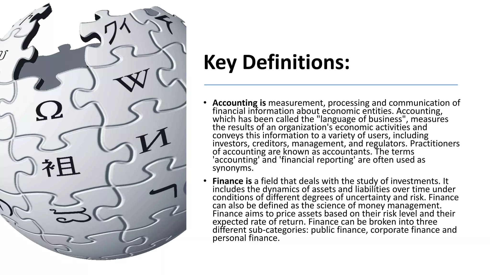 Key Definitions:
• Accounting is measurement, processing and communication of
financial information about economic entities. Accounting,
which has been called the "language of business", measures
the results of an organization's economic activities and
conveys this information to a variety of users, including
investors, creditors, management, and regulators. Practitioners
of accounting are known as accountants. The terms
'accounting' and 'financial reporting' are often used as
synonyms.
• Finance is a field that deals with the study of investments. It
includes the dynamics of assets and liabilities over time under
conditions of different degrees of uncertainty and risk. Finance
can also be defined as the science of money management.
Finance aims to price assets based on their risk level and their
expected rate of return. Finance can be broken into three
different sub-categories: public finance, corporate finance and
personal finance.
 