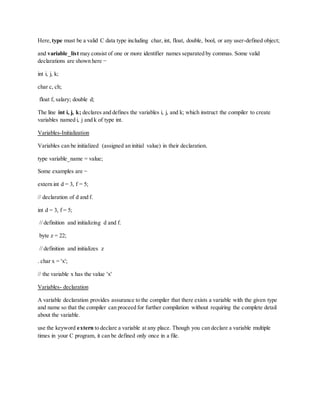 Here, type must be a valid C data type including char, int, float, double, bool, or any user-defined object;
and variable_list may consist of one or more identifier names separated by commas. Some valid
declarations are shown here −
int i, j, k;
char c, ch;
float f, salary; double d;
The line int i, j, k; declares and defines the variables i, j, and k; which instruct the compiler to create
variables named i, j and k of type int.
Variables-Initialization
Variables can be initialized (assigned an initial value) in their declaration.
type variable_name = value;
Some examples are −
extern int d = 3, f = 5;
// declaration of d and f.
int d = 3, f = 5;
// definition and initializing d and f.
byte z = 22;
// definition and initializes z
. char x = 'x';
// the variable x has the value 'x'
Variables- declaration
A variable declaration provides assurance to the compiler that there exists a variable with the given type
and name so that the compiler can proceed for further compilation without requiring the complete detail
about the variable.
use the keyword extern to declare a variable at any place. Though you can declare a variable multiple
times in your C program, it can be defined only once in a file.
 