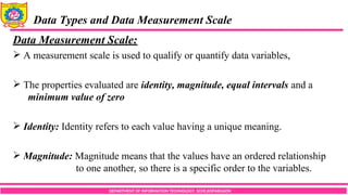 DEPARTMENT OF INFORMATION TECHNOLOGY, SCOE,KOPARGAON
Data Types and Data Measurement Scale
Data Measurement Scale:
 A measurement scale is used to qualify or quantify data variables,
 The properties evaluated are identity, magnitude, equal intervals and a
minimum value of zero
 Identity: Identity refers to each value having a unique meaning.
 Magnitude: Magnitude means that the values have an ordered relationship
to one another, so there is a specific order to the variables.
 