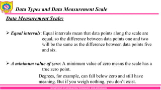 DEPARTMENT OF INFORMATION TECHNOLOGY, SCOE,KOPARGAON
Data Types and Data Measurement Scale
Data Measurement Scale:
 Equal intervals: Equal intervals mean that data points along the scale are
equal, so the difference between data points one and two
will be the same as the difference between data points five
and six.
 A minimum value of zero: A minimum value of zero means the scale has a
true zero point.
Degrees, for example, can fall below zero and still have
meaning. But if you weigh nothing, you don’t exist.
 