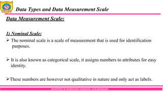DEPARTMENT OF INFORMATION TECHNOLOGY, SCOE,KOPARGAON
Data Types and Data Measurement Scale
Data Measurement Scale:
1) Nominal Scale:
 The nominal scale is a scale of measurement that is used for identification
purposes.
 It is also known as categorical scale, it assigns numbers to attributes for easy
identity.
These numbers are however not qualitative in nature and only act as labels.
 