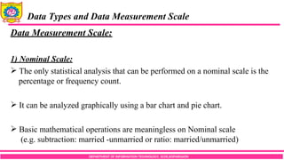 DEPARTMENT OF INFORMATION TECHNOLOGY, SCOE,KOPARGAON
Data Types and Data Measurement Scale
Data Measurement Scale:
1) Nominal Scale:
 The only statistical analysis that can be performed on a nominal scale is the
percentage or frequency count.
 It can be analyzed graphically using a bar chart and pie chart.
 Basic mathematical operations are meaningless on Nominal scale
(e.g. subtraction: married -unmarried or ratio: married/unmarried)
 