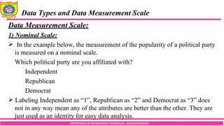 DEPARTMENT OF INFORMATION TECHNOLOGY, SCOE,KOPARGAON
Data Types and Data Measurement Scale
Data Measurement Scale:
1) Nominal Scale:
 In the example below, the measurement of the popularity of a political party
is measured on a nominal scale.
Which political party are you affiliated with?
Independent
Republican
Democrat
 Labeling Independent as “1”, Republican as “2” and Democrat as “3” does
not in any way mean any of the attributes are better than the other. They are
just used as an identity for easy data analysis.
 