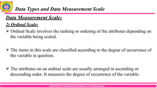 DEPARTMENT OF INFORMATION TECHNOLOGY, SCOE,KOPARGAON
Data Types and Data Measurement Scale
Data Measurement Scale:
2) Ordinal Scale:
 Ordinal Scale involves the ranking or ordering of the attributes depending on
the variable being scaled.
 The items in this scale are classified according to the degree of occurrence of
the variable in question.
 The attributes on an ordinal scale are usually arranged in ascending or
descending order. It measures the degree of occurrence of the variable.
 