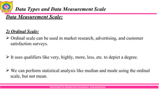 DEPARTMENT OF INFORMATION TECHNOLOGY, SCOE,KOPARGAON
Data Types and Data Measurement Scale
Data Measurement Scale:
2) Ordinal Scale:
 Ordinal scale can be used in market research, advertising, and customer
satisfaction surveys.
 It uses qualifiers like very, highly, more, less, etc. to depict a degree.
 We can perform statistical analysis like median and mode using the ordinal
scale, but not mean.
 