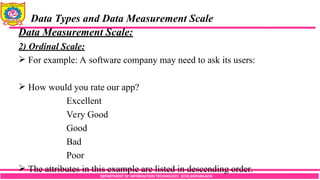 DEPARTMENT OF INFORMATION TECHNOLOGY, SCOE,KOPARGAON
Data Types and Data Measurement Scale
Data Measurement Scale:
2) Ordinal Scale:
 For example: A software company may need to ask its users:
 How would you rate our app?
Excellent
Very Good
Good
Bad
Poor
 The attributes in this example are listed in descending order.
 