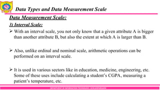 DEPARTMENT OF INFORMATION TECHNOLOGY, SCOE,KOPARGAON
Data Types and Data Measurement Scale
Data Measurement Scale:
3) Interval Scale:
 With an interval scale, you not only know that a given attribute A is bigger
than another attribute B, but also the extent at which A is larger than B.
 Also, unlike ordinal and nominal scale, arithmetic operations can be
performed on an interval scale.
 It is used in various sectors like in education, medicine, engineering, etc.
Some of these uses include calculating a student’s CGPA, measuring a
patient’s temperature, etc.
 