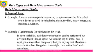 DEPARTMENT OF INFORMATION TECHNOLOGY, SCOE,KOPARGAON
Data Types and Data Measurement Scale
Data Measurement Scale:
3) Interval Scale:
 Example: A common example is measuring temperature on the Fahrenheit
scale. It can be used in calculating mean, median, mode, range, and
standard deviation.
 Example : Temperature (in centigrade), IQ level.
In such variables, addition or subtraction can be performed but
division doesn’t make sense. As you can say Mumbai has 10
centigrade more than Bangalore, but you saying that Mumbai is
twice hotter than Bangalore is not right, thus ratios don’t make
sense here.
 