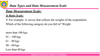 DEPARTMENT OF INFORMATION TECHNOLOGY, SCOE,KOPARGAON
Data Types and Data Measurement Scale
Data Measurement Scale:
4) Ratio Scale:
 For example: A survey that collects the weights of the respondents.
Which of the following category do you fall in? Weight
more than 100 kgs
81 – 100 kgs
61 – 80 kgs
40 – 60 kgs
Less than 40 kgs
 