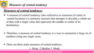 DEPARTMENT OF INFORMATION TECHNOLOGY, SCOE,KOPARGAON
Measures of central tendency
Measures of central tendency:
 A measure of central tendency (also referred to as measures of centre or
central location) is a summary measure that attempts to describe a whole set
of data with a single value that represents the middle or centre of its
distribution.
 Therefore, a measure of central tendency is a way to summarize a large set of
numbers using one single score,
 There are three main measures of central tendency:
1. Mean 2.Median 3. Mode
 