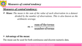 DEPARTMENT OF INFORMATION TECHNOLOGY, SCOE,KOPARGAON
Measures of central tendency
Measures of central tendency:
 Mean: The mean is the sum of the value of each observation in a dataset
divided by the number of observations. This is also known as the
arithmetic average.
 Advantage of the mean:
The mean can be used for both continuous and discrete numeric data.
 