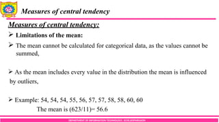 DEPARTMENT OF INFORMATION TECHNOLOGY, SCOE,KOPARGAON
Measures of central tendency
Measures of central tendency:
 Limitations of the mean:
 The mean cannot be calculated for categorical data, as the values cannot be
summed,
 As the mean includes every value in the distribution the mean is influenced
by outliers,
 Example: 54, 54, 54, 55, 56, 57, 57, 58, 58, 60, 60
The mean is (623/11)= 56.6
 