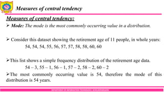 DEPARTMENT OF INFORMATION TECHNOLOGY, SCOE,KOPARGAON
Measures of central tendency
Measures of central tendency:
 Mode: The mode is the most commonly occurring value in a distribution.
 Consider this dataset showing the retirement age of 11 people, in whole years:
54, 54, 54, 55, 56, 57, 57, 58, 58, 60, 60
This list shows a simple frequency distribution of the retirement age data.
54 – 3, 55 – 1, 56 – 1, 57 – 2, 58 – 2, 60 – 2
The most commonly occurring value is 54, therefore the mode of this
distribution is 54 years.
 