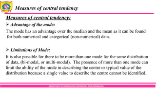 DEPARTMENT OF INFORMATION TECHNOLOGY, SCOE,KOPARGAON
Measures of central tendency
Measures of central tendency:
 Advantage of the mode:
The mode has an advantage over the median and the mean as it can be found
for both numerical and categorical (non-numerical) data.
 Limitations of Mode:
It is also possible for there to be more than one mode for the same distribution
of data, (bi-modal, or multi-modal). The presence of more than one mode can
limit the ability of the mode in describing the centre or typical value of the
distribution because a single value to describe the centre cannot be identified.
 