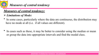 DEPARTMENT OF INFORMATION TECHNOLOGY, SCOE,KOPARGAON
Measures of central tendency
Measures of central tendency:
 Limitations of Mode:
 In some cases, particularly where the data are continuous, the distribution may
have no mode at all (i.e. if all values are different).
 In cases such as these, it may be better to consider using the median or mean
or group the data into appropriate intervals and find the modal class.
 