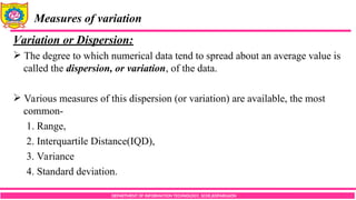 DEPARTMENT OF INFORMATION TECHNOLOGY, SCOE,KOPARGAON
Measures of variation
Variation or Dispersion:
 The degree to which numerical data tend to spread about an average value is
called the dispersion, or variation, of the data.
 Various measures of this dispersion (or variation) are available, the most
common-
1. Range,
2. Interquartile Distance(IQD),
3. Variance
4. Standard deviation.
 