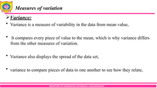 DEPARTMENT OF INFORMATION TECHNOLOGY, SCOE,KOPARGAON
Measures of variation
Variance:
 Variance is a measure of variability in the data from mean value,
 It compares every piece of value to the mean, which is why variance differs
from the other measures of variation.
 Variance also displays the spread of the data set,
 variance to compare pieces of data to one another to see how they relate,
 