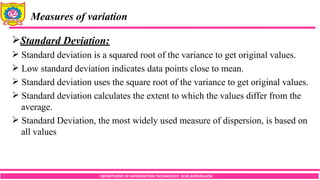 DEPARTMENT OF INFORMATION TECHNOLOGY, SCOE,KOPARGAON
Measures of variation
Standard Deviation:
 Standard deviation is a squared root of the variance to get original values.
 Low standard deviation indicates data points close to mean.
 Standard deviation uses the square root of the variance to get original values.
 Standard deviation calculates the extent to which the values differ from the
average.
 Standard Deviation, the most widely used measure of dispersion, is based on
all values
 