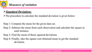 DEPARTMENT OF INFORMATION TECHNOLOGY, SCOE,KOPARGAON
Measures of variation
Standard Deviation:
The procedure to calculate the standard deviation is given below:
Step 1: Compute the mean for the given data set.
Step 2: Subtract the mean from each observation and calculate the square in
each instance.
Step 3: Find the mean of those squared deviations.
Step 4: Finally, take the square root obtained mean to get the standard
deviation.
 