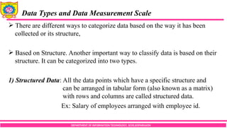DEPARTMENT OF INFORMATION TECHNOLOGY, SCOE,KOPARGAON
 There are different ways to categorize data based on the way it has been
collected or its structure,
 Based on Structure. Another important way to classify data is based on their
structure. It can be categorized into two types.
1) Structured Data: All the data points which have a specific structure and
can be arranged in tabular form (also known as a matrix)
with rows and columns are called structured data.
Ex: Salary of employees arranged with employee id.
Data Types and Data Measurement Scale
 