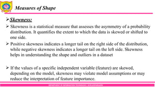 DEPARTMENT OF INFORMATION TECHNOLOGY, SCOE,KOPARGAON
Measures of Shape
Skewness:
 Skewness is a statistical measure that assesses the asymmetry of a probability
distribution. It quantifies the extent to which the data is skewed or shifted to
one side.
 Positive skewness indicates a longer tail on the right side of the distribution,
while negative skewness indicates a longer tail on the left side. Skewness
helps in understanding the shape and outliers in a dataset
 If the values of a specific independent variable (feature) are skewed,
depending on the model, skewness may violate model assumptions or may
reduce the interpretation of feature importance.
 