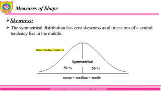 DEPARTMENT OF INFORMATION TECHNOLOGY, SCOE,KOPARGAON
Measures of Shape
Skewness:
 The symmetrical distribution has zero skewness as all measures of a central
tendency lies in the middle.
 