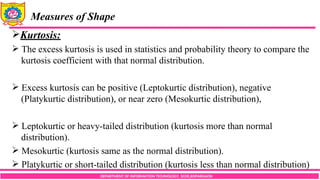 DEPARTMENT OF INFORMATION TECHNOLOGY, SCOE,KOPARGAON
Measures of Shape
Kurtosis:
 The excess kurtosis is used in statistics and probability theory to compare the
kurtosis coefficient with that normal distribution.
 Excess kurtosis can be positive (Leptokurtic distribution), negative
(Platykurtic distribution), or near zero (Mesokurtic distribution),
 Leptokurtic or heavy-tailed distribution (kurtosis more than normal
distribution).
 Mesokurtic (kurtosis same as the normal distribution).
 Platykurtic or short-tailed distribution (kurtosis less than normal distribution)
 