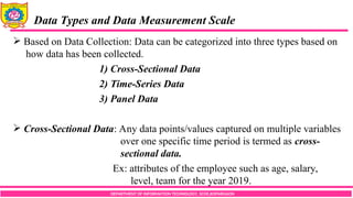 DEPARTMENT OF INFORMATION TECHNOLOGY, SCOE,KOPARGAON
 Based on Data Collection: Data can be categorized into three types based on
how data has been collected.
1) Cross-Sectional Data
2) Time-Series Data
3) Panel Data
 Cross-Sectional Data: Any data points/values captured on multiple variables
over one specific time period is termed as cross-
sectional data.
Ex: attributes of the employee such as age, salary,
level, team for the year 2019.
Data Types and Data Measurement Scale
 