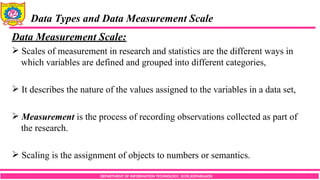 DEPARTMENT OF INFORMATION TECHNOLOGY, SCOE,KOPARGAON
Data Types and Data Measurement Scale
Data Measurement Scale:
 Scales of measurement in research and statistics are the different ways in
which variables are defined and grouped into different categories,
 It describes the nature of the values assigned to the variables in a data set,
 Measurement is the process of recording observations collected as part of
the research.
 Scaling is the assignment of objects to numbers or semantics.
 
