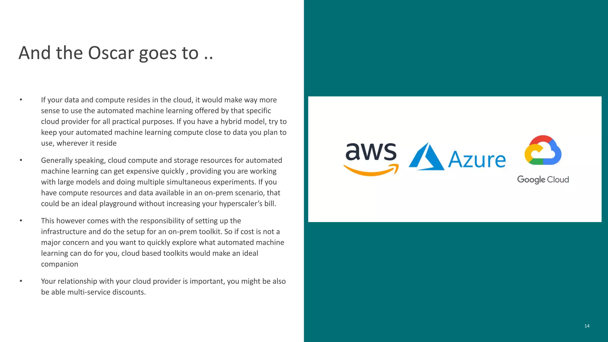 14
And the Oscar goes to ..
• If your data and compute resides in the cloud, it would make way more
sense to use the automated machine learning offered by that specific
cloud provider for all practical purposes. If you have a hybrid model, try to
keep your automated machine learning compute close to data you plan to
use, wherever it reside
• Generally speaking, cloud compute and storage resources for automated
machine learning can get expensive quickly , providing you are working
with large models and doing multiple simultaneous experiments. If you
have compute resources and data available in an on-prem scenario, that
could be an ideal playground without increasing your hyperscaler’s bill.
• This however comes with the responsibility of setting up the
infrastructure and do the setup for an on-prem toolkit. So if cost is not a
major concern and you want to quickly explore what automated machine
learning can do for you, cloud based toolkits would make an ideal
companion
• Your relationship with your cloud provider is important, you might be also
be able multi-service discounts.
 