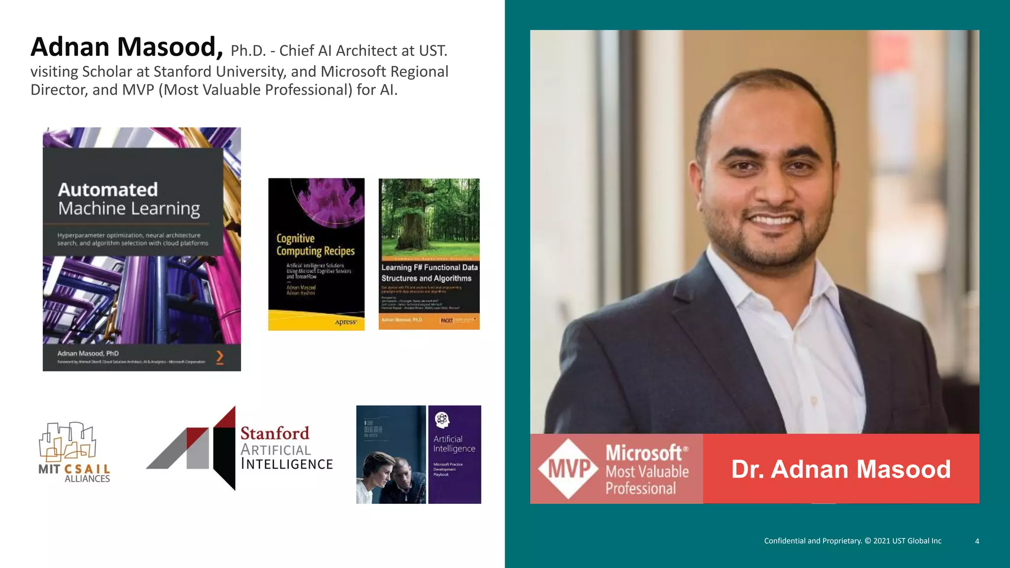 4
Dr. Adnan Masood
Adnan Masood, Ph.D. - Chief AI Architect at UST.
visiting Scholar at Stanford University, and Microsoft Regional
Director, and MVP (Most Valuable Professional) for AI.
Confidential and Proprietary. © 2021 UST Global Inc
 