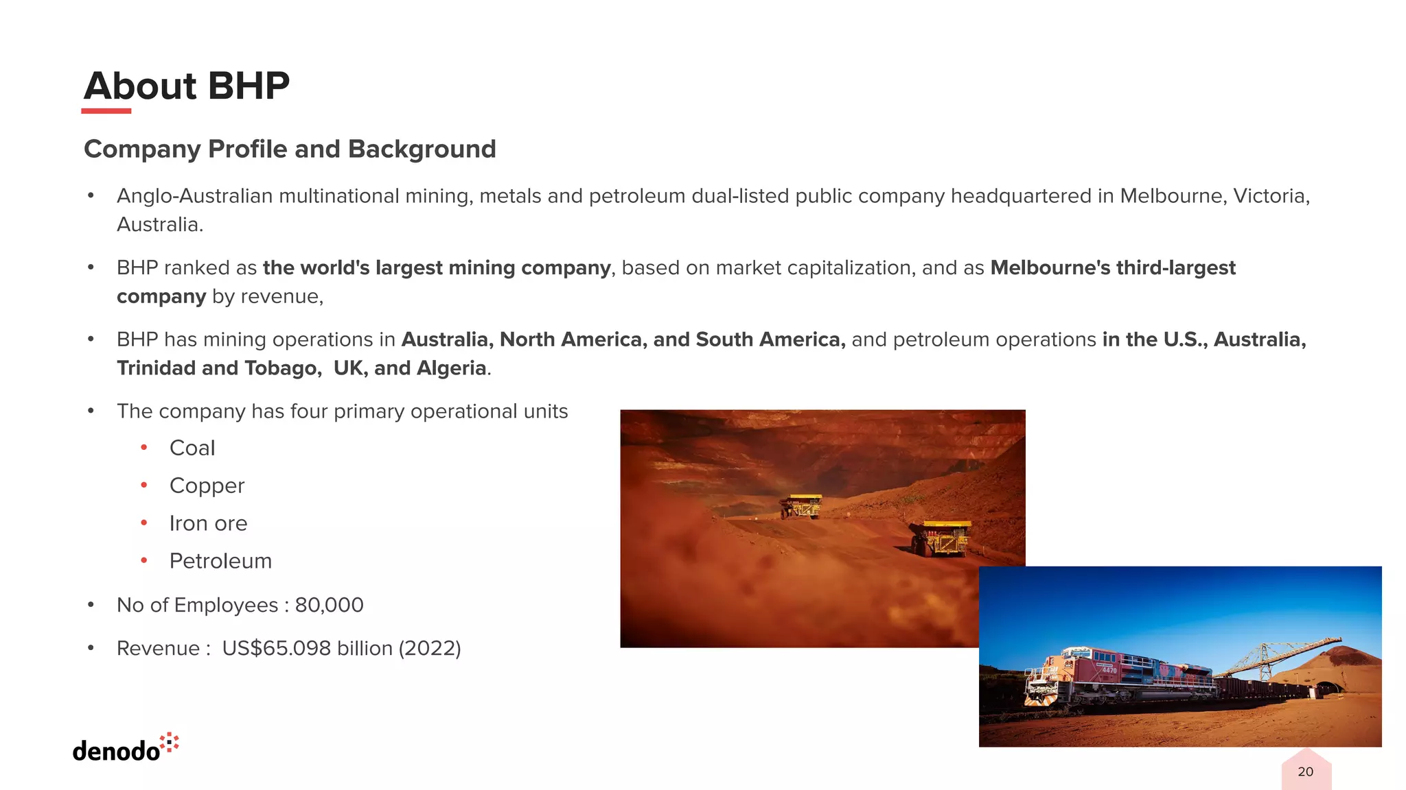 20
About BHP
Company Proﬁle and Background
• Anglo-Australian multinational mining, metals and petroleum dual-listed public company headquartered in Melbourne, Victoria,
Australia.
• BHP ranked as the world's largest mining company, based on market capitalization, and as Melbourne's third-largest
company by revenue,
• BHP has mining operations in Australia, North America, and South America, and petroleum operations in the U.S., Australia,
Trinidad and Tobago, UK, and Algeria.
• The company has four primary operational units
• Coal
• Copper
• Iron ore
• Petroleum
• No of Employees : 80,000
• Revenue : US$65.098 billion (2022)
 