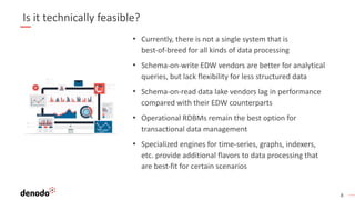 8
Is it technically feasible?
• Currently, there is not a single system that is
best-of-breed for all kinds of data processing
• Schema-on-write EDW vendors are better for analytical
queries, but lack flexibility for less structured data
• Schema-on-read data lake vendors lag in performance
compared with their EDW counterparts
• Operational RDBMs remain the best option for
transactional data management
• Specialized engines for time-series, graphs, indexers,
etc. provide additional flavors to data processing that
are best-fit for certain scenarios
 