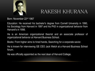 RAKESH KHURANA
Born: November 22nd 1967
Education: He received his bachelor's degree from Cornell University in 1990,
his Sociology from Harvard in 1997 and his PhD in organizational behavior from
Harvard's in 1998.
He is an American organizational theorist and an associate professor of
organizational behavior at Harvard Business School.
Books: From higher aims to hired hands, Searching for a corporate savior.
He is known for interviewing GE CEO Jack Welch at a Harvard Business School
forum.
He was officially appointed as the next dean of Harvard College.
 